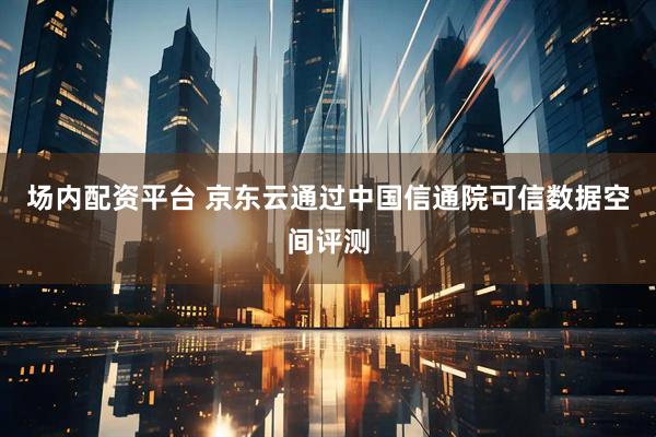 场内配资平台 京东云通过中国信通院可信数据空间评测