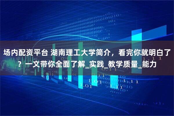 场内配资平台 湖南理工大学简介，看完你就明白了？一文带你全面了解_实践_教学质量_能力