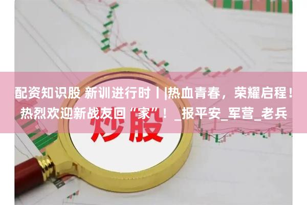 配资知识股 新训进行时丨|热血青春，荣耀启程！热烈欢迎新战友回“家”！_报平安_军营_老兵