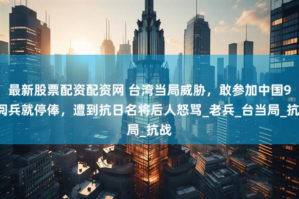 最新股票配资配资网 台湾当局威胁，敢参加中国93阅兵就停俸，遭到抗日名将后人怒骂_老兵_台当局_抗战