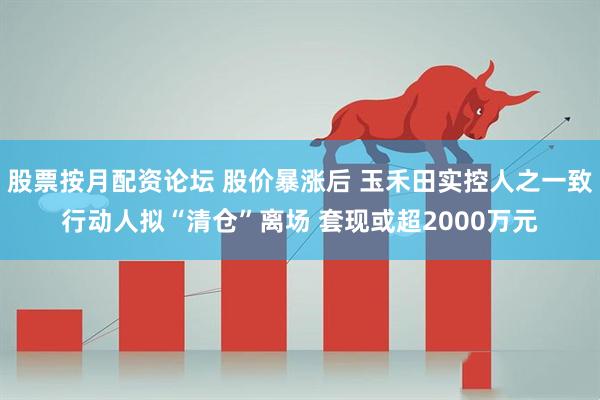 股票按月配资论坛 股价暴涨后 玉禾田实控人之一致行动人拟“清仓”离场 套现或超2000万元