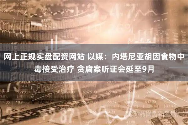 网上正规实盘配资网站 以媒：内塔尼亚胡因食物中毒接受治疗 贪腐案听证会延至9月