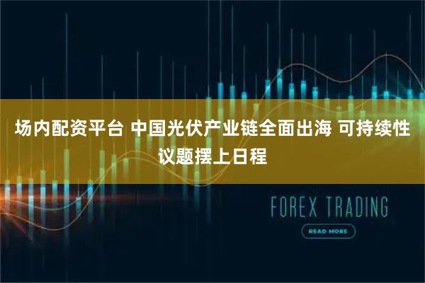 场内配资平台 中国光伏产业链全面出海 可持续性议题摆上日程