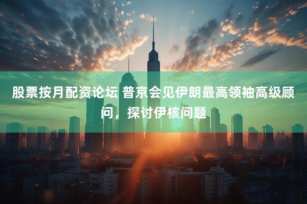 股票按月配资论坛 普京会见伊朗最高领袖高级顾问，探讨伊核问题