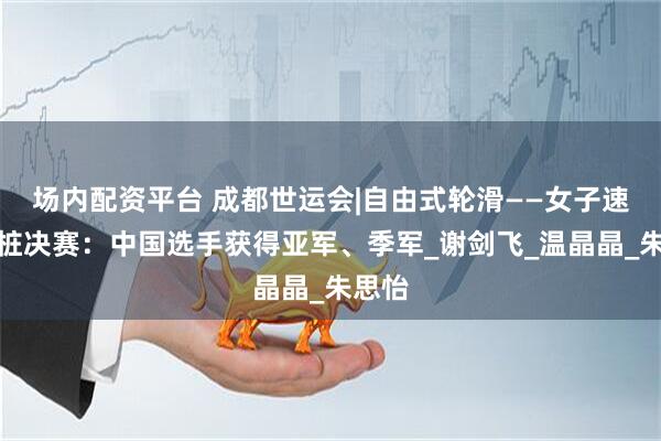场内配资平台 成都世运会|自由式轮滑——女子速度过桩决赛：中国选手获得亚军、季军_谢剑飞_温晶晶_朱思怡