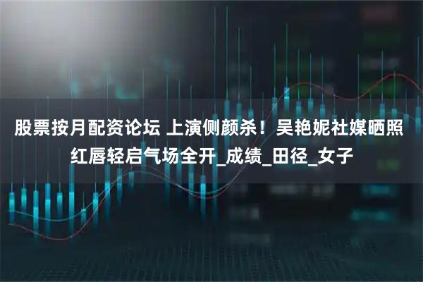 股票按月配资论坛 上演侧颜杀！吴艳妮社媒晒照 红唇轻启气场全开_成绩_田径_女子