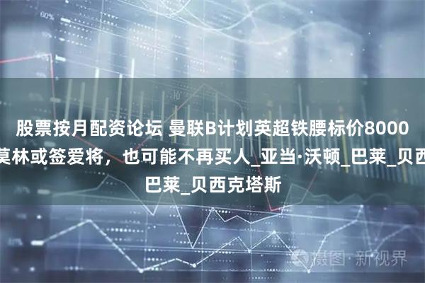股票按月配资论坛 曼联B计划英超铁腰标价8000万！阿莫林或签爱将，也可能不再买人_亚当·沃顿_巴莱_贝西克塔斯