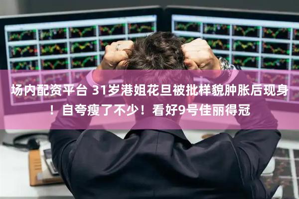 场内配资平台 31岁港姐花旦被批样貌肿胀后现身！自夸瘦了不少！看好9号佳丽得冠
