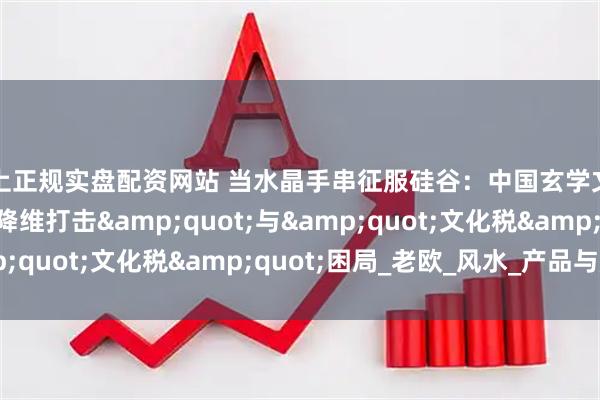 网上正规实盘配资网站 当水晶手串征服硅谷：中国玄学文创的&quot;降维打击&quot;与&quot;文化税&quot;困局_老欧_风水_产品与服务