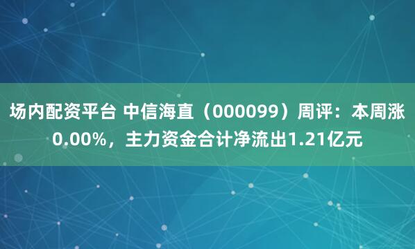 场内配资平台 中信海直（000099）周评：本周涨0.00%，主力资金合计净流出1.21亿元