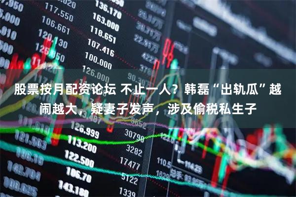 股票按月配资论坛 不止一人？韩磊“出轨瓜”越闹越大，疑妻子发声，涉及偷税私生子