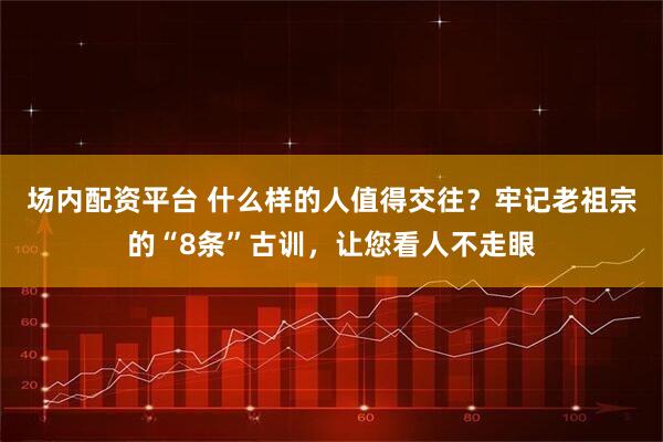 场内配资平台 什么样的人值得交往？牢记老祖宗的“8条”古训，让您看人不走眼