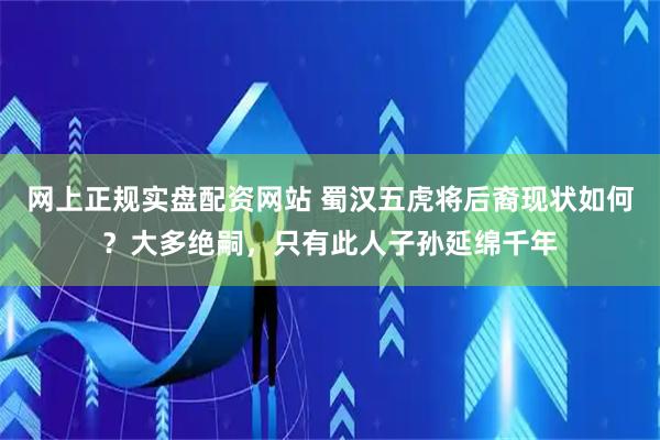 网上正规实盘配资网站 蜀汉五虎将后裔现状如何？大多绝嗣，只有此人子孙延绵千年