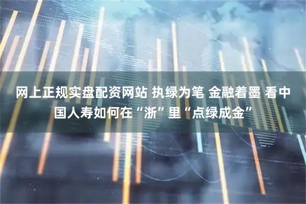 网上正规实盘配资网站 执绿为笔 金融着墨 看中国人寿如何在“浙”里“点绿成金”