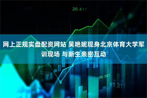 网上正规实盘配资网站 吴艳妮现身北京体育大学军训现场 与新生亲密互动