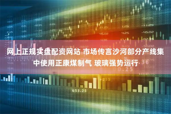 网上正规实盘配资网站 市场传言沙河部分产线集中使用正康煤制气 玻璃强势运行