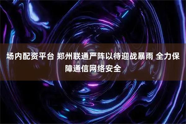 场内配资平台 郑州联通严阵以待迎战暴雨 全力保障通信网络安全