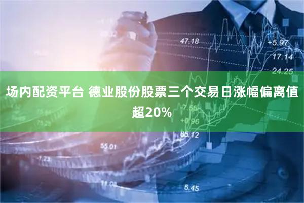 场内配资平台 德业股份股票三个交易日涨幅偏离值超20%