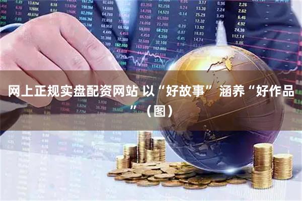 网上正规实盘配资网站 以“好故事” 涵养“好作品”（图）