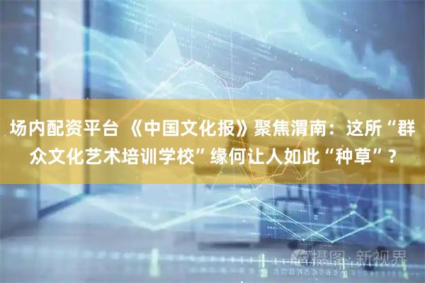 场内配资平台 《中国文化报》聚焦渭南：这所“群众文化艺术培训学校”缘何让人如此“种草”？