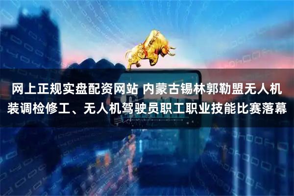 网上正规实盘配资网站 内蒙古锡林郭勒盟无人机装调检修工、无人机驾驶员职工职业技能比赛落幕