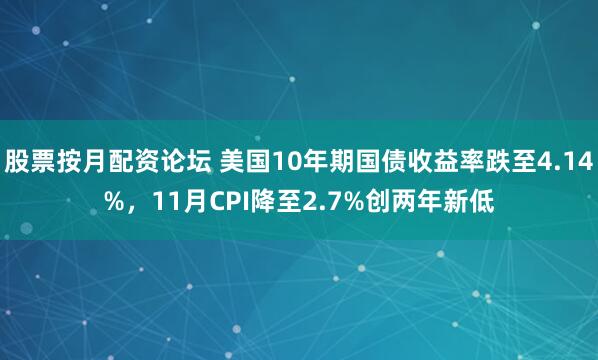 股票按月配资论坛 美国10年期国债收益率跌至4.14%,11月CPI降至2.7%创两年新低