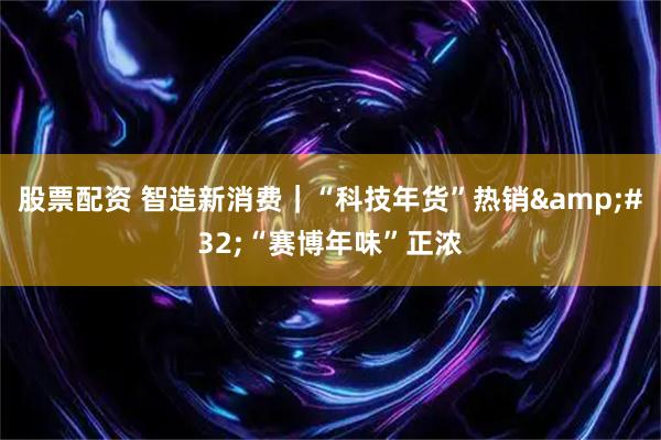 股票配资 智造新消费｜“科技年货”热销 “赛博年味”正浓