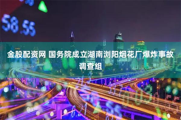 金股配资网 国务院成立湖南浏阳烟花厂爆炸事故调查组