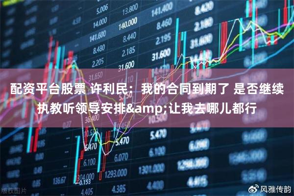 配资平台股票 许利民：我的合同到期了 是否继续执教听领导安排&让我去哪儿都行