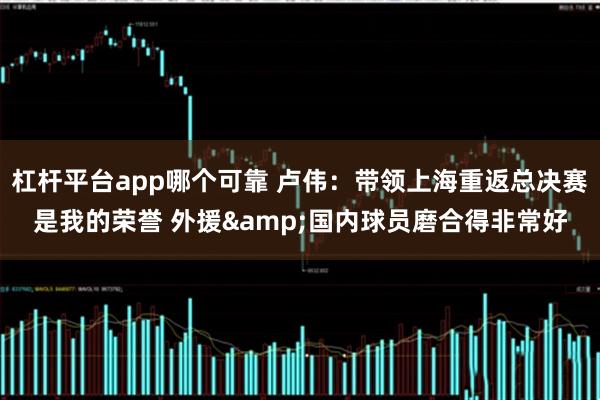 杠杆平台app哪个可靠 卢伟：带领上海重返总决赛是我的荣誉 外援&国内球员磨合得非常好