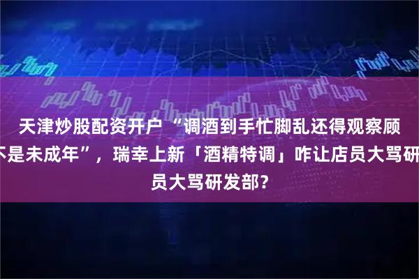 天津炒股配资开户 “调酒到手忙脚乱还得观察顾客是不是未成年”，瑞幸上新「酒精特调」咋让店员大骂研发部？