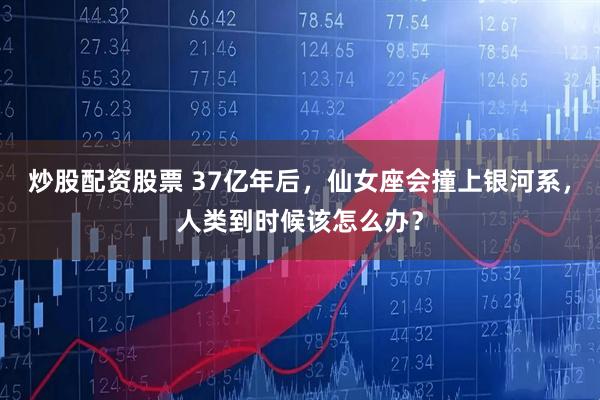 炒股配资股票 37亿年后，仙女座会撞上银河系，人类到时候该怎么办？