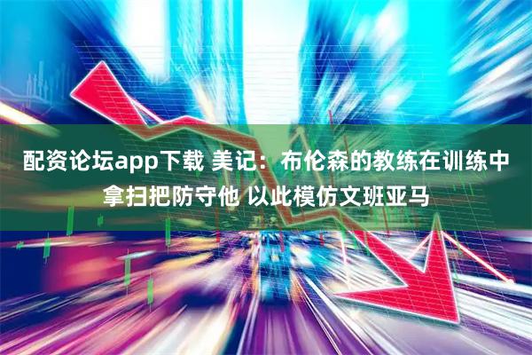 配资论坛app下载 美记：布伦森的教练在训练中拿扫把防守他 以此模仿文班亚马