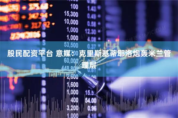 股民配资平台 意媒：克里斯基蒂耶洛炮轰米兰管理层
