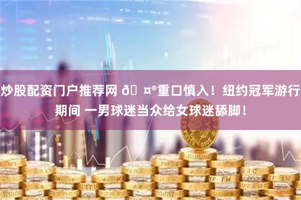 炒股配资门户推荐网 🤮重口慎入！纽约冠军游行期间 一男球迷当众给女球迷舔脚！